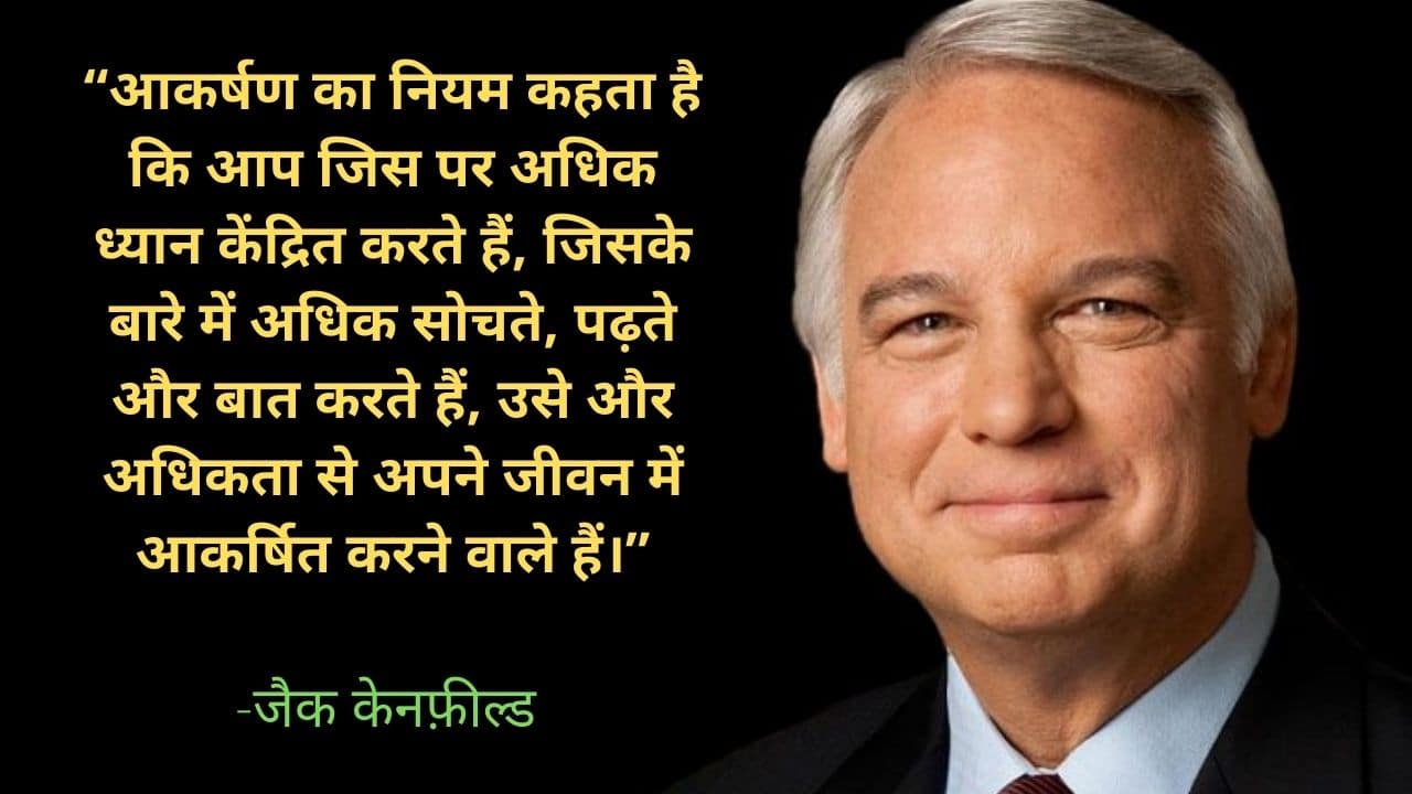 “आकर्षण का नियम कहता है कि आप जिस पर अधिक ध्यान केंद्रित करते हैं, जिसके बारे में अधिक सोचते, पढ़ते और बात करते हैं, उसे और अधिकता से अपने जीवन में आकर्षित करने वाले हैं।” -जैक केनफ़ील्ड 